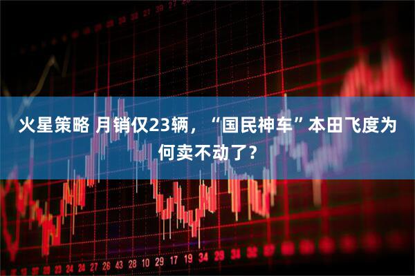 火星策略 月销仅23辆，“国民神车”本田飞度为何卖不动了？
