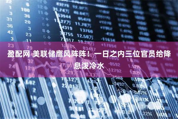 盈配网 美联储鹰风阵阵！一日之内三位官员给降息泼冷水