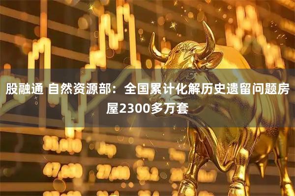 股融通 自然资源部：全国累计化解历史遗留问题房屋2300多万套
