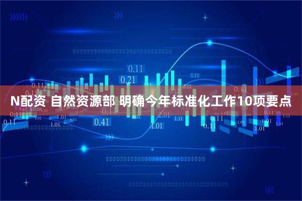 N配资 自然资源部 明确今年标准化工作10项要点
