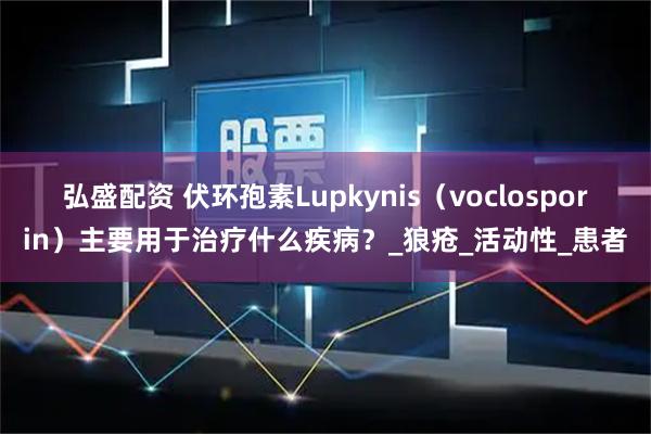 弘盛配资 伏环孢素Lupkynis（voclosporin）主要用于治疗什么疾病？_狼疮_活动性_患者