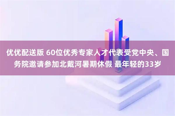 优优配送版 60位优秀专家人才代表受党中央、国务院邀请参加北戴河暑期休假 最年轻的33岁