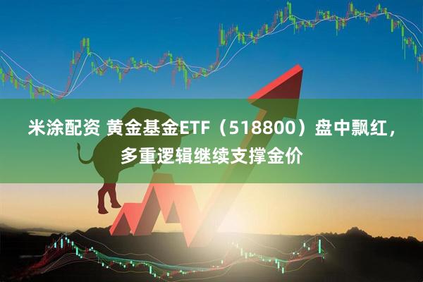 米涂配资 黄金基金ETF（518800）盘中飘红，多重逻辑继续支撑金价
