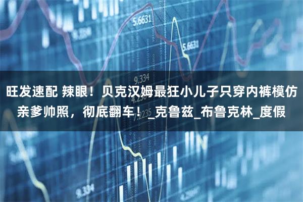 旺发速配 辣眼！贝克汉姆最狂小儿子只穿内裤模仿亲爹帅照，彻底翻车！_克鲁兹_布鲁克林_度假