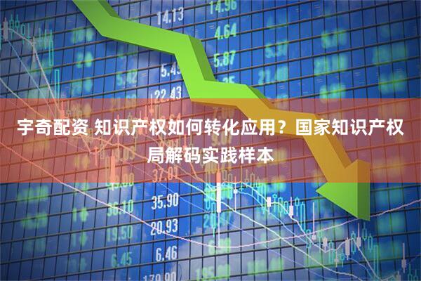 宇奇配资 知识产权如何转化应用？国家知识产权局解码实践样本