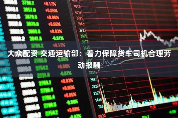 大众配资 交通运输部：着力保障货车司机合理劳动报酬