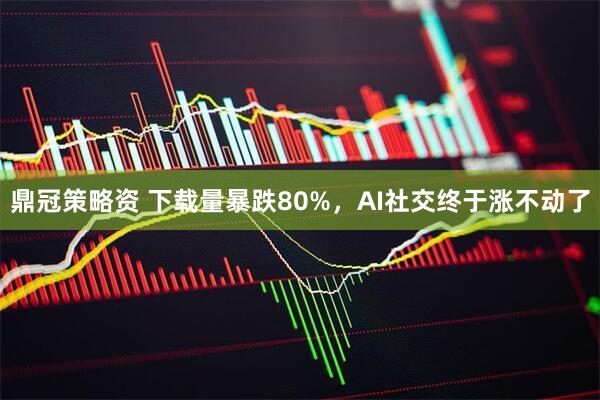 鼎冠策略资 下载量暴跌80%，AI社交终于涨不动了