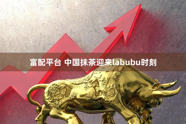 富配平台 中国抹茶迎来labubu时刻