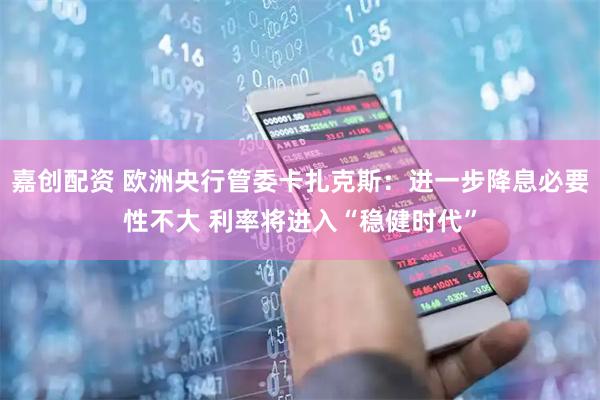 嘉创配资 欧洲央行管委卡扎克斯：进一步降息必要性不大 利率将进入“稳健时代”