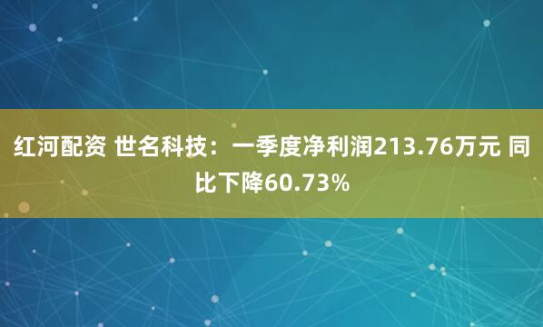 红河配资 世名科技：一季度净利润213.76万元 同比下降60.73%