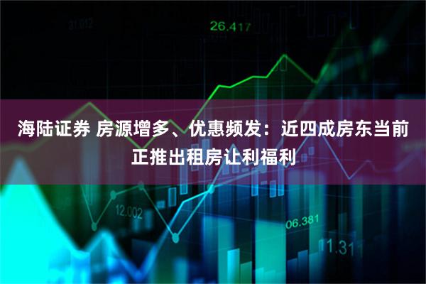 海陆证券 房源增多、优惠频发：近四成房东当前正推出租房让利福利