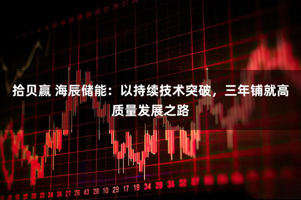 拾贝赢 海辰储能：以持续技术突破，三年铺就高质量发展之路