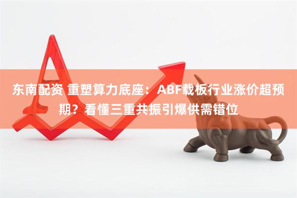 东南配资 重塑算力底座：ABF载板行业涨价超预期？看懂三重共振引爆供需错位