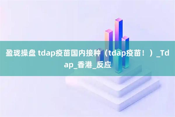 盈珑操盘 tdap疫苗国内接种（tdap疫苗！）_Tdap_香港_反应