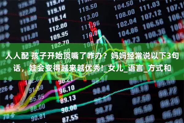 人人配 孩子开始顶嘴了咋办？妈妈经常说以下3句话，娃会变得越来越优秀!_女儿_语言_方式和
