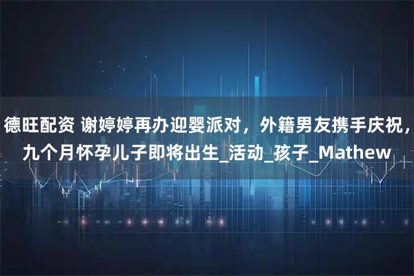 德旺配资 谢婷婷再办迎婴派对，外籍男友携手庆祝，九个月怀孕儿子即将出生_活动_孩子_Mathew