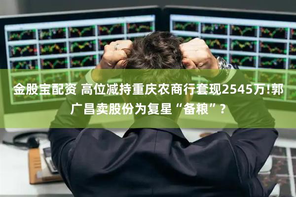 金股宝配资 高位减持重庆农商行套现2545万!郭广昌卖股份为复星“备粮”？