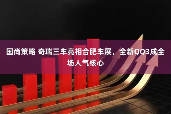 国尚策略 奇瑞三车亮相合肥车展,全新QQ3成全场人气核心