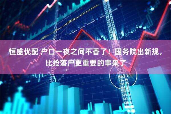 恒盛优配 户口一夜之间不香了!国务院出新规,比抢落户更重要的事来了