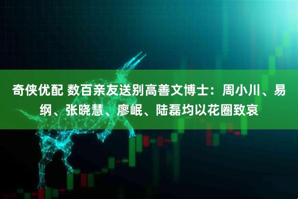 奇侠优配 数百亲友送别高善文博士:周小川、易纲、张晓慧、廖岷、陆磊均以花圈致哀