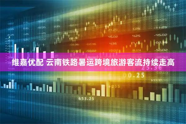 维嘉优配 云南铁路暑运跨境旅游客流持续走高
