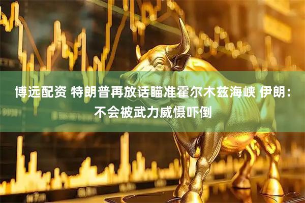 博远配资 特朗普再放话瞄准霍尔木兹海峡 伊朗：不会被武力威慑吓倒